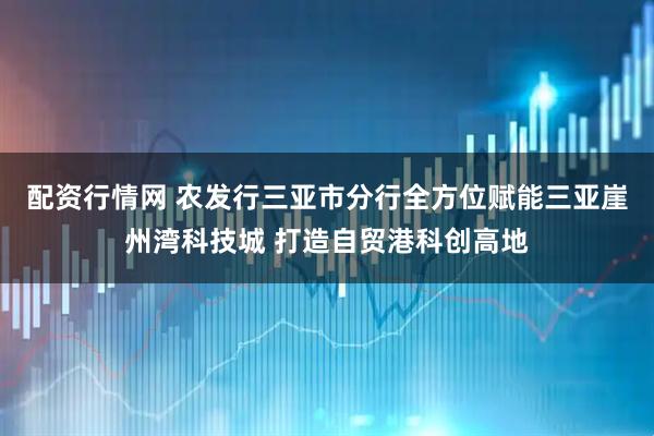 配资行情网 农发行三亚市分行全方位赋能三亚崖州湾科技城 打造自贸港科创高地