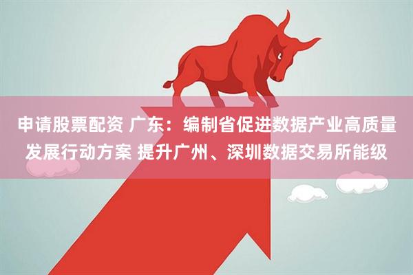 申请股票配资 广东：编制省促进数据产业高质量发展行动方案 提升广州、深圳数据交易所能级