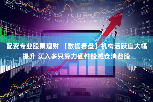 配资专业股票理财 【数据看盘】机构活跃度大幅提升 买入多只算力硬件股减仓消费股