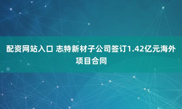 配资网站入口 志特新材子公司签订1.42亿元海外项目合同