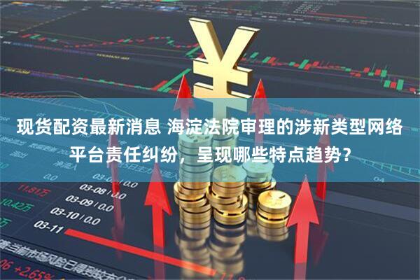 现货配资最新消息 海淀法院审理的涉新类型网络平台责任纠纷，呈现哪些特点趋势？