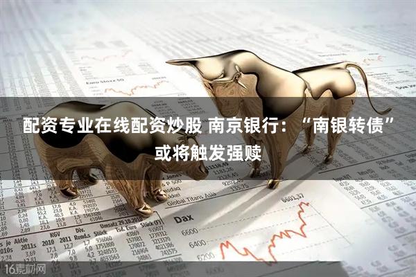 配资专业在线配资炒股 南京银行：“南银转债”或将触发强赎