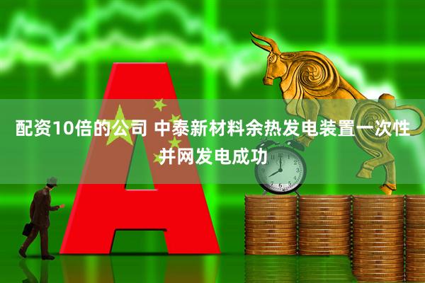 配资10倍的公司 中泰新材料余热发电装置一次性并网发电成功