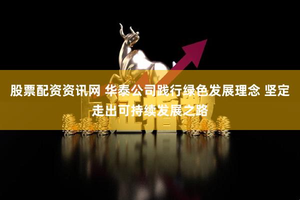 股票配资资讯网 华泰公司践行绿色发展理念 坚定走出可持续发展之路