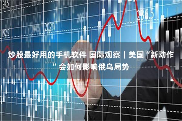 炒股最好用的手机软件 国际观察｜美国“新动作”会如何影响俄乌局势