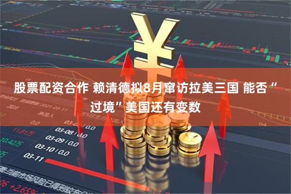 股票配资合作 赖清德拟8月窜访拉美三国 能否“过境”美国还有变数