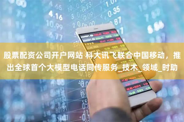 股票配资公司开户网站 科大讯飞联合中国移动，推出全球首个大模型电话同传服务_技术_领域_时助