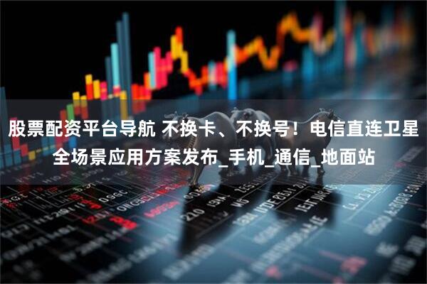 股票配资平台导航 不换卡、不换号！电信直连卫星全场景应用方案发布_手机_通信_地面站