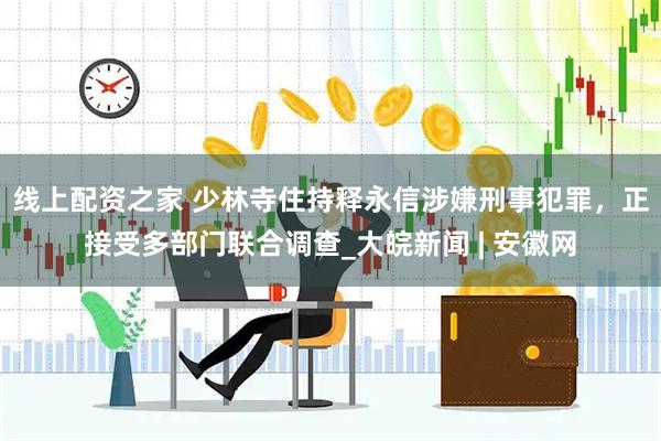 线上配资之家 少林寺住持释永信涉嫌刑事犯罪，正接受多部门联合调查_大皖新闻 | 安徽网