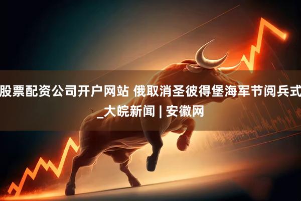 股票配资公司开户网站 俄取消圣彼得堡海军节阅兵式_大皖新闻 | 安徽网