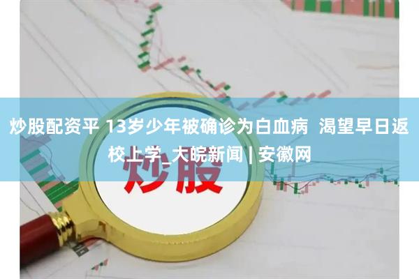 炒股配资平 13岁少年被确诊为白血病  渴望早日返校上学_大皖新闻 | 安徽网