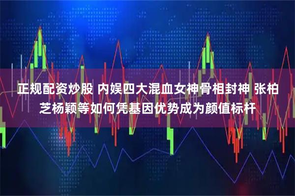 正规配资炒股 内娱四大混血女神骨相封神 张柏芝杨颖等如何凭基因优势成为颜值标杆