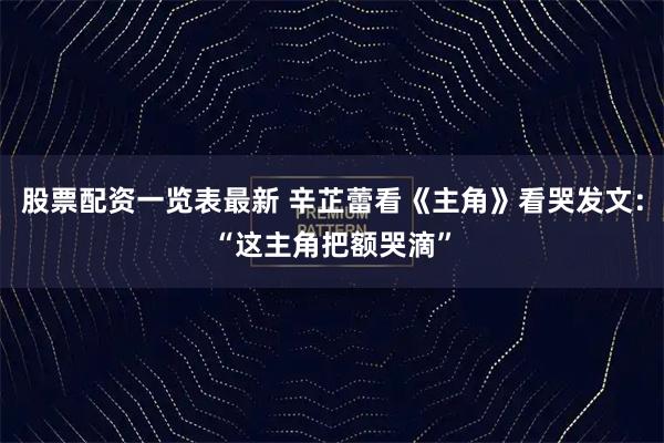 股票配资一览表最新 辛芷蕾看《主角》看哭发文：“这主角把额哭滴”