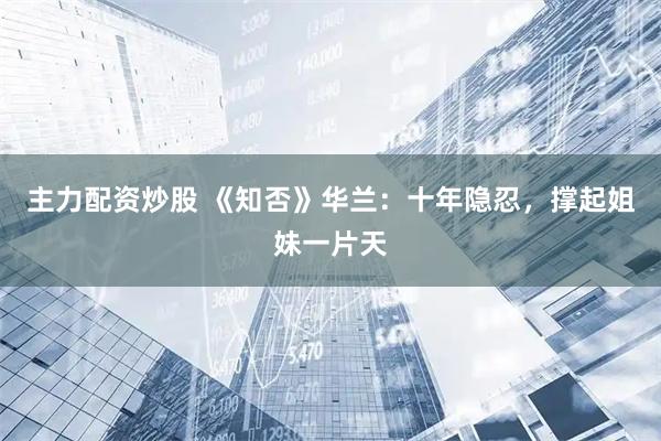 主力配资炒股 《知否》华兰：十年隐忍，撑起姐妹一片天