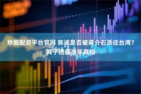 炒股配资平台官网 陈诚是否被蒋介石派往台湾？其子透露当年真相