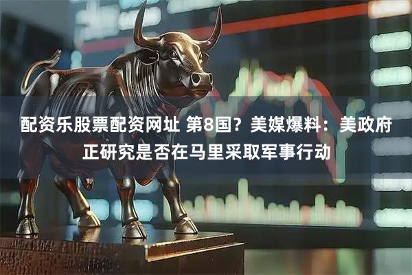 配资乐股票配资网址 第8国？美媒爆料：美政府正研究是否在马里采取军事行动