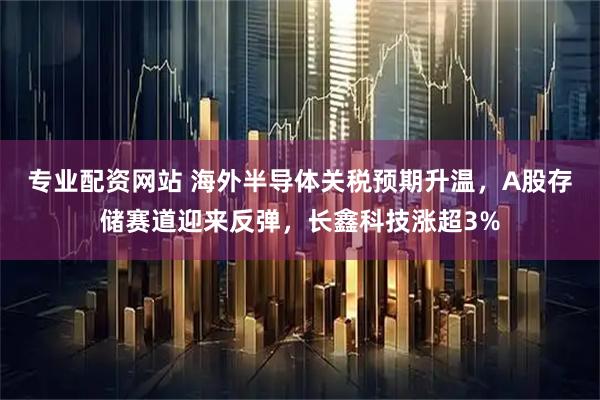 专业配资网站 海外半导体关税预期升温，A股存储赛道迎来反弹，长鑫科技涨超3%